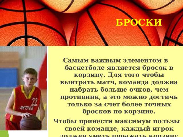 БРОСКИ   Самым важным элементом в баскетболе является бросок в корзину. Для того чтобы выиграть матч, команда должна набрать больше очков, чем противник, а это можно достичь только за счет более точных бросков по корзине.  Чтобы принести максимум пользы своей команде, каждый игрок должен уметь поражать корзину с различных позиций. 