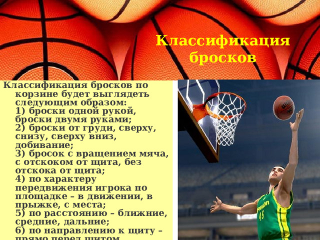 Классификация бросков    Классификация бросков по корзине будет выглядеть следующим образом:  1) броски одной рукой, броски двумя руками;  2) броски от груди, сверху, снизу, сверху вниз, добивание;  3) бросок с вращением мяча, с отскоком от щита, без отскока от щита;  4) по характеру передвижения игрока по площадке – в движении, в прыжке, с места;  5) по расстоянию – ближние, средние, дальние;  6) по направлению к щиту – прямо перед щитом, параллельно к щиту, под углом к щиту.   