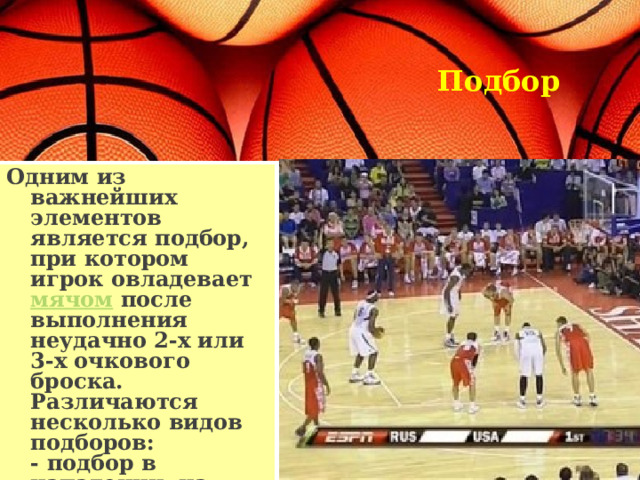 Подбор   Одним из важнейших элементов является подбор, при котором игрок овладевает мячом после выполнения неудачно 2-х или 3-х очкового броска. Различаются несколько видов подборов:  - подбор в нападении, на чужом щите  - подбор в защите, на своем щите  - коллективный подбор. 