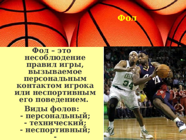 Фол  Фол – это несоблюдение правил игры, вызываемое персональным контактом игрока или неспортивным его поведением. Виды фолов:  - персональный;  - технический;  - неспортивный;  - дисквалифицирующий.  