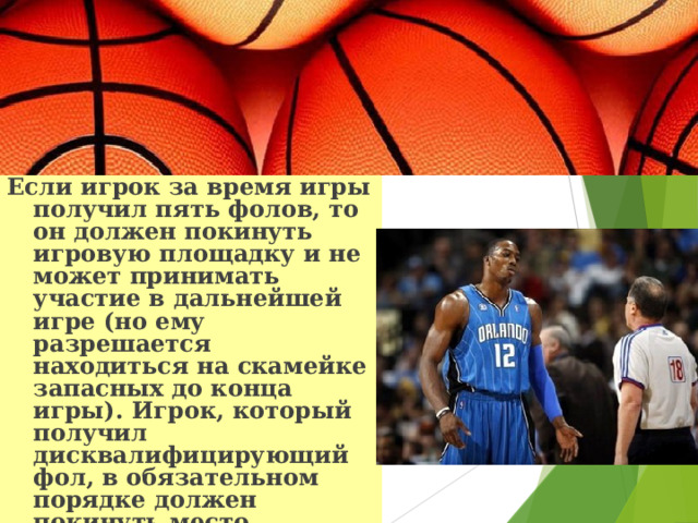 Если игрок за время игры получил пять фолов, то он должен покинуть игровую площадку и не может принимать участие в дальнейшей игре (но ему разрешается находиться на скамейке запасных до конца игры). Игрок, который получил дисквалифицирующий фол, в обязательном порядке должен покинуть место проведения игры (ему не разрешают находиться даже на скамейке запасных). 