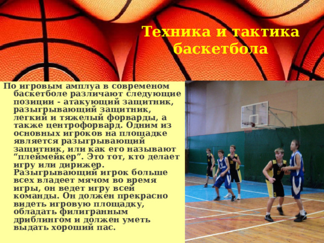   Техника и тактика баскетбола По игровым амплуа в современом баскетболе различают следующие позиции - атакующий защитник, разыгрывающий защитник, легкий и тяжелый форварды, а также центрофорвард. Одним из основных игроков на площадке является разыгрывающий защитник, или как его называют “плеймейкер”. Это тот, кто делает игру или дирижер. Разыгрывающий игрок больше всех владеет мячом во время игры, он ведет игру всей команды. Он должен прекрасно видеть игровую площадку, обладать филигранным дриблингом и должен уметь выдать хороший пас.  