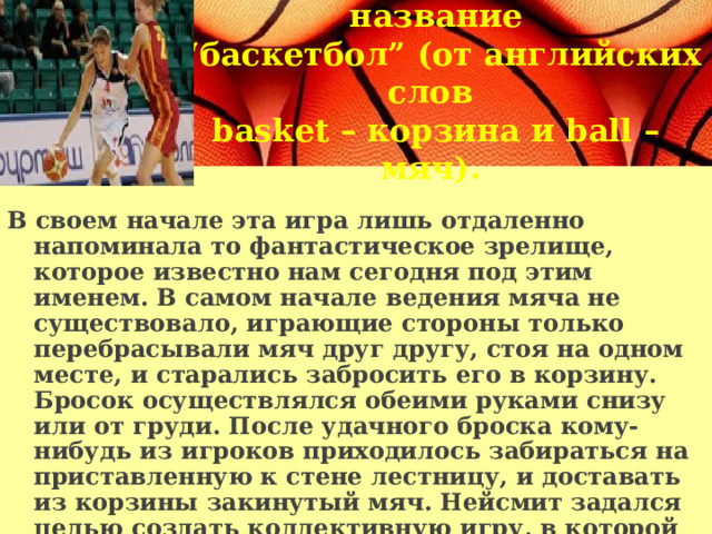 Новая игра получила название “ баскетбол” (от английских слов basket – корзина и ball – мяч).  В своем начале эта игра лишь отдаленно напоминала то фантастическое зрелище, которое известно нам сегодня под этим именем. В самом начале ведения мяча не существовало, играющие стороны только перебрасывали мяч друг другу, стоя на одном месте, и старались забросить его в корзину. Бросок осуществлялся обеими руками снизу или от груди. После удачного броска кому-нибудь из игроков приходилось забираться на приставленную к стене лестницу, и доставать из корзины закинутый мяч. Нейсмит задался целью создать коллективную игру, в которой принимало бы участие большого количества игроков, и на то время его изобретение отвечало его задумке. 