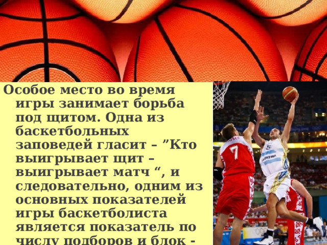 Особое место во время игры занимает борьба под щитом. Одна из баскетбольных заповедей гласит – ”Кто выигрывает щит – выигрывает матч “, и следовательно, одним из основных показателей игры баскетболиста является показатель по числу подборов и блок - шотов.   