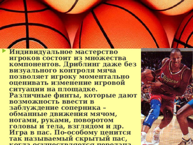 Индивидуальное мастерство игроков состоит из множества компонентов. Дриблинг даже без визуального контроля мяча позволяет игроку моментально оценивать изменение игровой ситуации на площадке. Различные финты, которые дают возможность ввести в заблуждение соперника – обманные движения мячом, ногами, руками, поворотом головы и тела, взглядом и др. Игра в пас. По-особому ценится так называемый скрытый пас, когда осуществляется передача мяча, не глядя на игрока, которому он адресуется. Еще один хитрый прием из богатого арсенала – пас из-за спины. 
