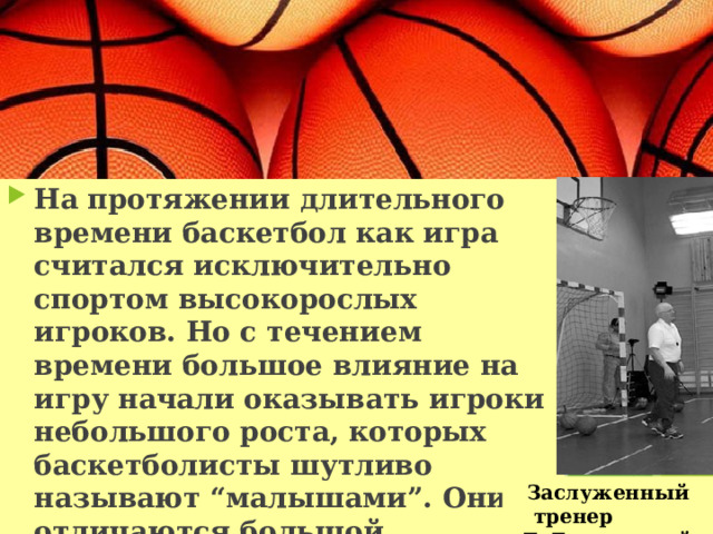 На протяжении длительного времени баскетбол как игра считался исключительно спортом высокорослых игроков. Но с течением времени большое влияние на игру начали оказывать игроки небольшого роста, которых баскетболисты шутливо называют “малышами”. Они отличаются большой подвижностью, выносливостью и обладают прекрасной реакцией. Заслуженный тренер Е. Гомельский 