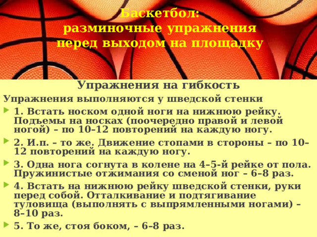  Баскетбол:  разминочные упражнения перед выходом на площадку   Упражнения на гибкость Упражнения выполняются у шведской стенки 1. Встать носком одной ноги на нижнюю рейку. Подъемы на носках (поочередно правой и левой ногой) – по 10–12 повторений на каждую ногу. 2. И.п. – то же. Движение стопами в стороны – по 10–12 повторений на каждую ногу. 3. Одна нога согнута в колене на 4–5-й рейке от пола. Пружинистые отжимания со сменой ног – 6–8 раз. 4. Встать на нижнюю рейку шведской стенки, руки перед собой. Отталкивание и подтягивание туловища (выполнять с выпрямленными ногами) – 8–10 раз. 5. То же, стоя боком, – 6–8 раз. 