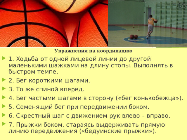 Упражнения на координацию 1. Ходьба от одной лицевой линии до другой маленькими шажками на длину стопы. Выполнять в быстром темпе. 2. Бег короткими шагами. 3. То же спиной вперед. 4. Бег частыми шагами в сторону («бег конькобежца»). 5. Семенящий бег при передвижении боком. 6. Скрестный шаг с движением рук влево – вправо. 7. Прыжки боком, стараясь выдерживать прямую линию передвижения («бедуинские прыжки»). 