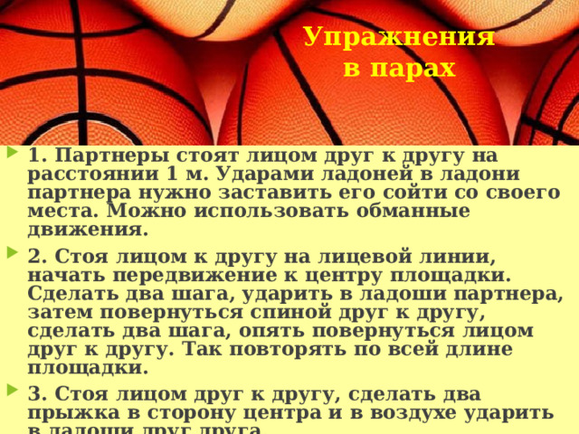 Упражнения в парах    1. Партнеры стоят лицом друг к другу на расстоянии 1 м. Ударами ладоней в ладони партнера нужно заставить его сойти со своего места. Можно использовать обманные движения. 2. Стоя лицом к другу на лицевой линии, начать передвижение к центру площадки. Сделать два шага, ударить в ладоши партнера, затем повернуться спиной друг к другу, сделать два шага, опять повернуться лицом друг к другу. Так повторять по всей длине площадки. 3. Стоя лицом друг к другу, сделать два прыжка в сторону центра и в воздухе ударить в ладоши друг друга. 4. Партнеры, взявшись за руки, по сигналу тренера в течение 15 сек. стараются «запятнать» ногами друг друга («пятнашки ногами»). 