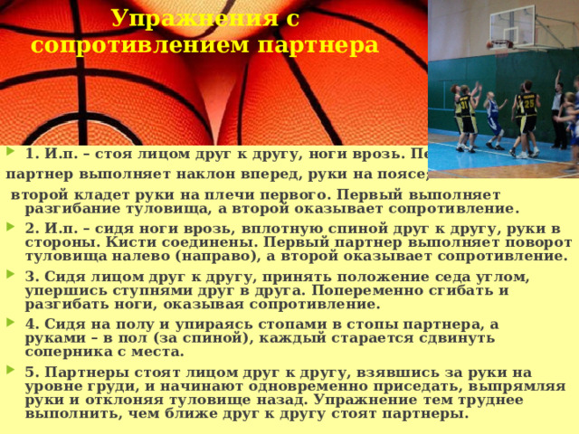 Упражнения с сопротивлением партнера     1. И.п. – стоя лицом друг к другу, ноги врозь. Первый партнер выполняет наклон вперед, руки на поясе;  второй кладет руки на плечи первого. Первый выполняет разгибание туловища, а второй оказывает сопротивление. 2. И.п. – сидя ноги врозь, вплотную спиной друг к другу, руки в стороны. Кисти соединены. Первый партнер выполняет поворот туловища налево (направо), а второй оказывает сопротивление. 3. Сидя лицом друг к другу, принять положение седа углом, упершись ступнями друг в друга. Попеременно сгибать и разгибать ноги, оказывая сопротивление. 4. Сидя на полу и упираясь стопами в стопы партнера, а руками – в пол (за спиной), каждый старается сдвинуть соперника с места. 5. Партнеры стоят лицом друг к другу, взявшись за руки на уровне груди, и начинают одновременно приседать, выпрямляя руки и отклоняя туловище назад. Упражнение тем труднее выполнить, чем ближе друг к другу стоят партнеры. 