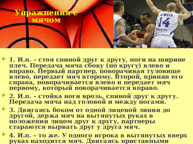 Упражнения с мячом     1. И.п. – стоя спиной друг к другу, ноги на ширине плеч. Передача мяча сбоку (по кругу) влево и вправо. Первый партнер, поворачивая туловище влево, передает мяч второму. Второй, приняв его справа, поворачивается влево и передает мяч первому, который поворачивается вправо. 2. И.п. – стойка ноги врозь, спиной друг к другу. Передача мяча над головой и между ногами. 3. Двигаясь боком от одной лицевой линии до другой, держа мяч на вытянутых руках в положении лицом друг к другу, партнеры стараются вырвать друг у друга мяч. 4. И.п. – то же. У одного игрока в вытянутых вверх руках находится мяч. Двигаясь приставными шагами, партнеры одновременно выпрыгивают вверх и пытаются вырвать друг у друга мяч. 