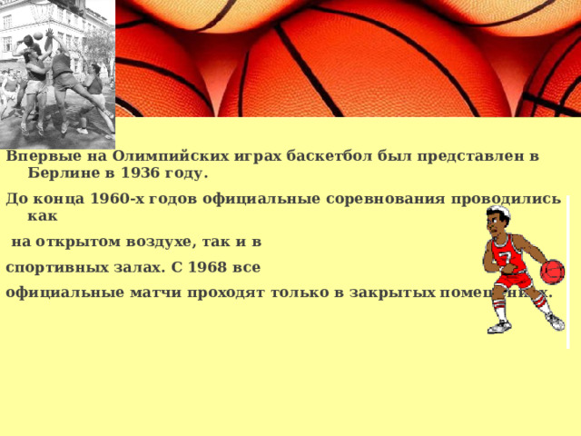  Впервые на Олимпийских играх баскетбол был представлен в Берлине в 1936 году. До конца 1960-х годов официальные соревнования проводились как  на открытом воздухе, так и в спортивных залах. С 1968 все официальные матчи проходят только в закрытых помещениях.  