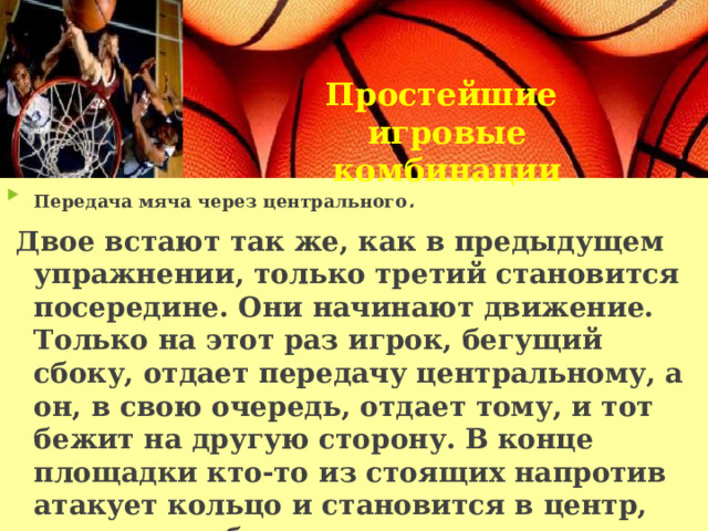 Простейшие игровые комбинации Передача мяча через центрального .  Двое встают так же, как в предыдущем упражнении, только третий становится посередине. Они начинают движение. Только на этот раз игрок, бегущий сбоку, отдает передачу центральному, а он, в свою очередь, отдает тому, и тот бежит на другую сторону. В конце площадки кто-то из стоящих напротив атакует кольцо и становится в центр, тот же, кто был в центре, встает на освободившийся край, и начинается движение обратно, и т. д. 