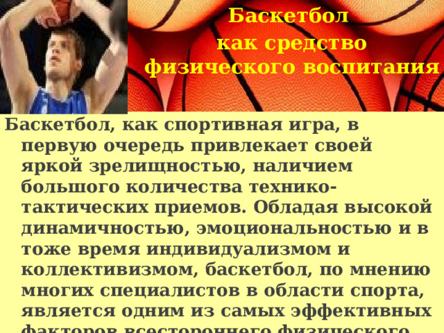 Баскетбол как средство физического воспитания   Баскетбол, как спортивная игра, в первую очередь привлекает своей яркой зрелищностью, наличием большого количества технико-тактических приемов. Обладая высокой динамичностью, эмоциональностью и в тоже время индивидуализмом и коллективизмом, баскетбол, по мнению многих специалистов в области спорта, является одним из самых эффективных факторов всестороннего физического развития.   