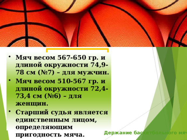 Мяч весом 567-650 гр. и длиной окружности 74,9-78 см (№7) – для мужчин. Мяч весом 510-567 гр. и длиной окружности 72,4-73,4 см (№6) – для женщин. Старший судья является единственным лицом, определяющим пригодность мяча. Держание баскетбольного мяча 