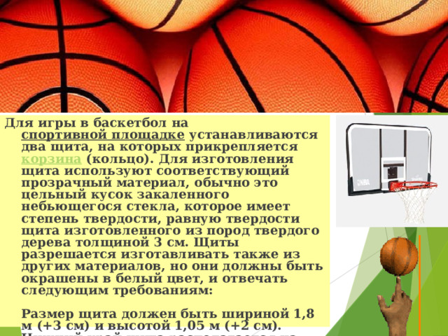 Для игры в баскетбол на спортивной площадке устанавливаются два щита, на которых прикрепляется корзина (кольцо). Для изготовления щита используют соответствующий прозрачный материал, обычно это цельный кусок закаленного небьющегося стекла, которое имеет степень твердости, равную твердости щита изготовленного из пород твердого дерева толщиной 3 см. Щиты разрешается изготавливать также из других материалов, но они должны быть окрашены в белый цвет, и отвечать следующим требованиям:   Размер щита должен быть шириной 1,8 м (+3 см) и высотой 1,05 м (+2 см). Нижний край щита располагается на высоте 2,9 м от поверхности игровой площадки.   