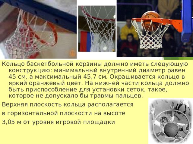 Кольцо баскетбольной корзины должно иметь следующую конструкцию: минимальный внутренний диаметр равен 45 см, а максимальный 45,7 см. Окрашивается кольцо в яркий оранжевый цвет. На нижней части кольца должно быть приспособление для установки сеток, такое, которое не допускало бы травмы пальцев. Верхняя плоскость кольца располагается в горизонтальной плоскости на высоте 3,05 м от уровня игровой площадки    