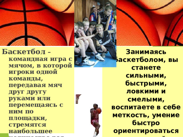  Занимаясь баскетболом, вы станете сильными, быстрыми, ловкими и смелыми, воспитаете в себе меткость, умение быстро ориентироваться в сложной обстановке. Баскетбол – командная игра с мячом, в которой игроки одной команды, передавая мяч друг другу руками или перемещаясь с ним по площадки, стремятся наибольшее количество раз забросить его в корзину соперников. 