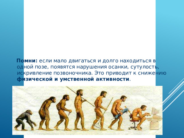  Помни: если мало двигаться и долго находиться в одной позе, появятся нарушения осанки, сутулость, искривление позвоночника. Это приводит к снижению физической и умственной активности . Здоровый образ жизни – это активные занятия физкультурой и спортом   