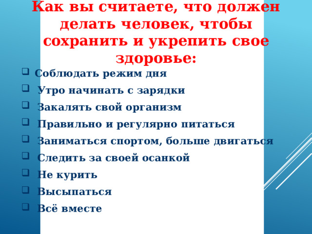 Как вы считаете, что должен делать человек, чтобы сохранить и укрепить свое здоровье:  Соблюдать режим дня  Утро начинать с зарядки  Закалять свой организм  Правильно и регулярно питаться  Заниматься спортом, больше двигаться  Следить за своей осанкой  Не курить  Высыпаться  Всё вместе 