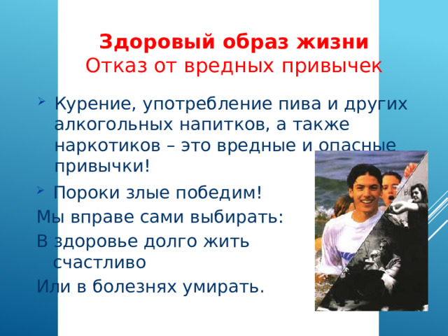 Здоровый образ жизни  Отказ от вредных привычек Курение, употребление пива и других алкогольных напитков, а также наркотиков – это вредные и опасные привычки! Пороки злые победим! Мы вправе сами выбирать: В здоровье долго жить счастливо Или в болезнях умирать. 