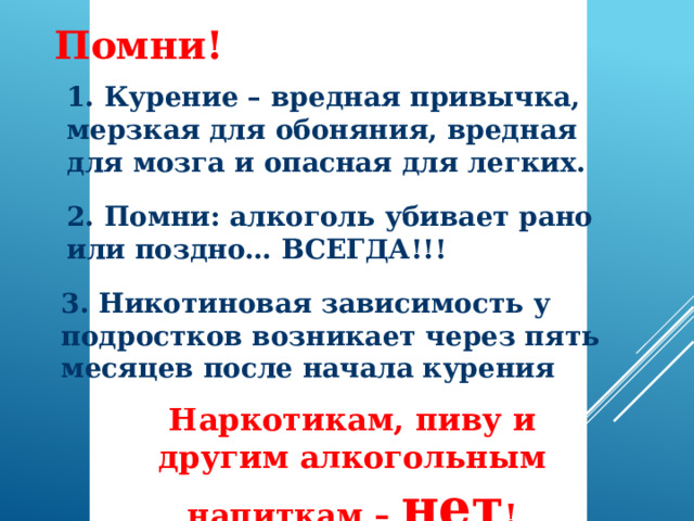 Помни! 1. Курение – вредная привычка, мерзкая для обоняния, вредная для мозга и опасная для легких. 2. Помни: алкоголь убивает рано или поздно… ВСЕГДА!!! 3. Никотиновая зависимость у подростков возникает через пять месяцев после начала курения Наркотикам, пиву и другим алкогольным напиткам – нет !  