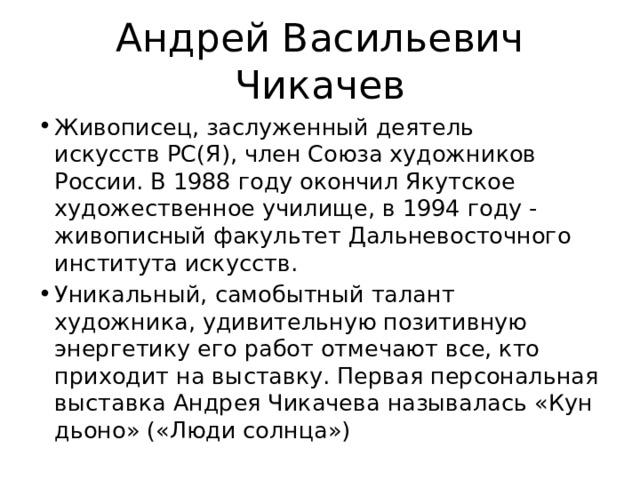 Андрей Васильевич Чикачев Живописец, заслуженный деятель искусств PC(Я), член Союза художников России. В 1988 году окончил Якутское художественное училище, в 1994 году - живописный факультет Дальневосточного института искусств. Уникальный, самобытный талант художника, удивительную позитивную энергетику его работ отмечают все, кто приходит на выставку. Первая персональная выставка Андрея Чикачева называлась «Кун дьоно» («Люди солнца») 