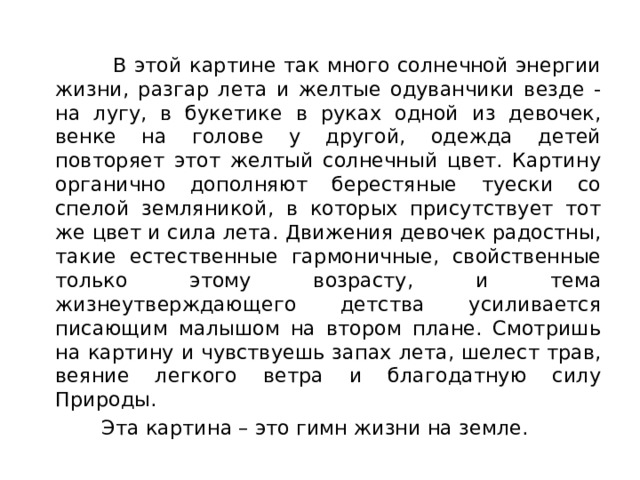  В этой картине так много солнечной энергии жизни, разгар лета и желтые одуванчики везде - на лугу, в букетике в руках одной из девочек, венке на голове у другой, одежда детей повторяет этот желтый солнечный цвет. Картину органично дополняют берестяные туески со спелой земляникой, в которых присутствует тот же цвет и сила лета. Движения девочек радостны, такие естественные гармоничные, свойственные только этому возрасту, и тема жизнеутверждающего детства усиливается писающим малышом на втором плане. Смотришь на картину и чувствуешь запах лета, шелест трав, веяние легкого ветра и благодатную силу Природы.  Эта картина – это гимн жизни на земле. 