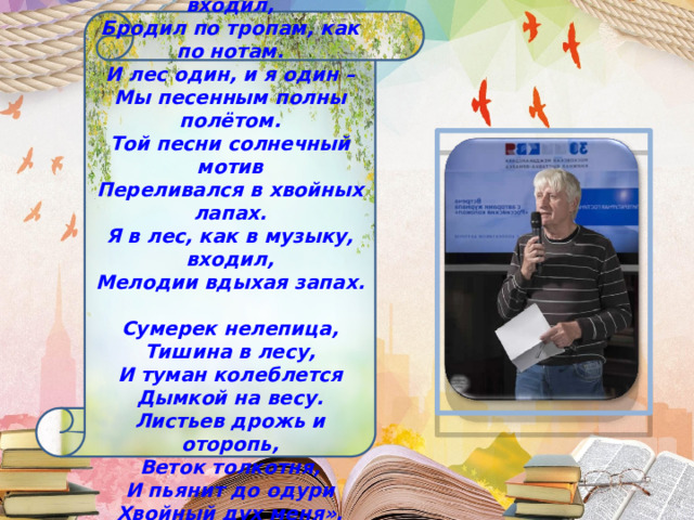«Я в лес, как в музыку, входил, Бродил по тропам, как по нотам. И лес один, и я один – Мы песенным полны полётом. Той песни солнечный мотив Переливался в хвойных лапах. Я в лес, как в музыку, входил, Мелодии вдыхая запах.   Сумерек нелепица, Тишина в лесу, И туман колеблется Дымкой на весу. Листьев дрожь и оторопь, Веток толкотня, И пьянит до одури Хвойный дух меня». 