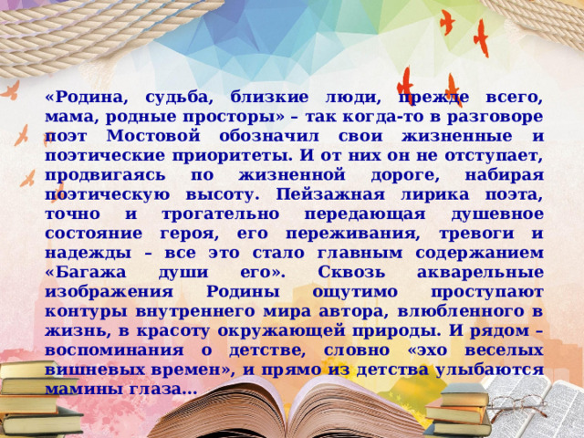 «Родина, судьба, близкие люди, прежде всего, мама, родные просторы» – так когда-то в разговоре поэт Мостовой обозначил свои жизненные и поэтические приоритеты. И от них он не отступает, продвигаясь по жизненной дороге, набирая поэтическую высоту. Пейзажная лирика поэта, точно и трогательно передающая душевное состояние героя, его переживания, тревоги и надежды – все это стало главным содержанием «Багажа души его». Сквозь акварельные изображения Родины ощутимо проступают контуры внутреннего мира автора, влюбленного в жизнь, в красоту окружающей природы. И рядом – воспоминания о детстве, словно «эхо веселых вишневых времен», и прямо из детства улыбаются мамины глаза… 