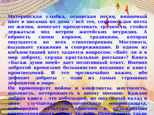 Материнская улыбка, отцовская песня, вишневый цвет в письмах из дома – всё это, сопровождая поэта по жизни, помогает преодолевать трудности, стойко держаться под ветром житейских неурядиц. А верность своим корням, традициям, которая ощущается во всех стихотворениях Мостового, вызывает уважение и сопереживание. В одном из восьмистиший поэт задается вопросом: «Внёс ли я в мир доброту, сердца кристальные россыпи»? Книга «Багаж души моей» дает позитивный ответ. Именно добротой пронизано большинство входящих в книгу произведений. И это чрезвычайно важно, ибо дефицит доброты – один из самых страшных дефицитов в мире. Он провоцирует войны и конфликты, жестокость, ненависть, нетерпимость к иному мнению. Каждая добрая книга – это небольшой, но ощутимый вклад в дело улучшения человеческого микроклимата, повышения культуры общения и налаживания взаимопонимания между людьми. Переоценить такие книги трудно. Книга Виктора Мостового – одна из них. 