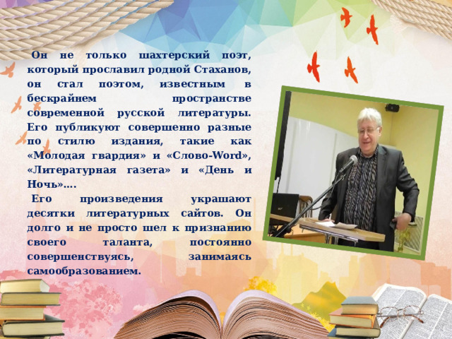  Он не только шахтерский поэт, который прославил родной Стаханов, он стал поэтом, известным  в бескрайнем пространстве современной русской литературы. Его публикуют совершенно разные по стилю издания, такие как «Молодая гвардия» и «Слово-Word», «Литературная газета» и «День и Ночь»….  Его произведения украшают десятки литературных сайтов. Он долго и не просто шел к признанию своего таланта, постоянно совершенствуясь, занимаясь самообразованием. 