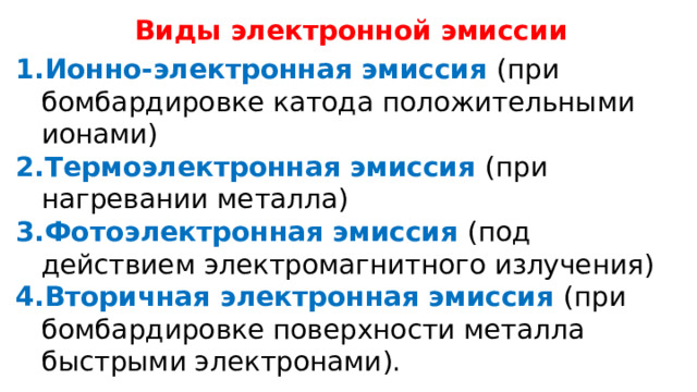 Виды электронной эмиссии Ионно-электронная эмиссия (при бомбардировке катода положительными ионами) Термоэлектронная эмиссия (при нагревании металла) Фотоэлектронная эмиссия (под действием электромагнитного излучения) Вторичная электронная эмиссия (при бомбардировке поверхности металла быстрыми электронами). 