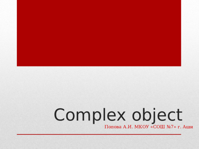  Complex object   Попова А.И. МКОУ «СОШ №7» г. Аши   