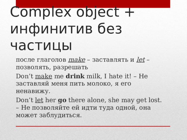 Complex object + инфинитив без частицы после глаголов make – заставлять и let – позволять, разрешать Don’t make me drink milk, I hate it! – Не заставляй меня пить молоко, я его ненавижу . Don’t let her go there alone, she may get lost. – Не позволяйте ей идти туда одной, она может заблудиться. 
