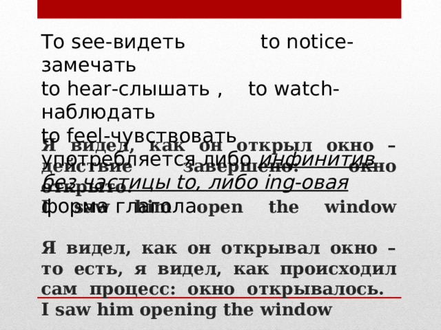 To see- видеть to notice - замечать to hear -слышать ,  to watch -наблюдать to feel -чувствовать употребляется либо инфинитив без частицы to, либо ing-овая форма глагола Я видел, как он открыл окно – действие завершено: окно открыто.  I saw him open the window   Я видел, как он открывал окно – то есть, я видел, как происходил сам процесс: окно открывалось.  I saw him opening the window 