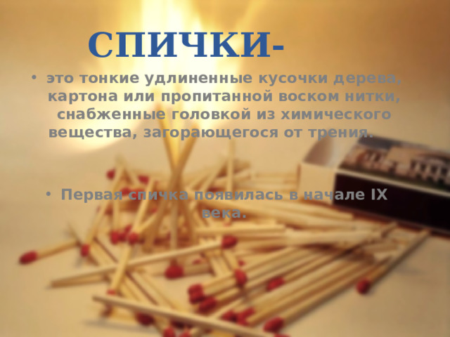 СПИЧКИ- это тонкие удлиненные кусочки дерева, картона или пропитанной воском нитки, снабженные головкой из химического вещества, загорающегося от трения.   Первая спичка появилась в начале IX века. 