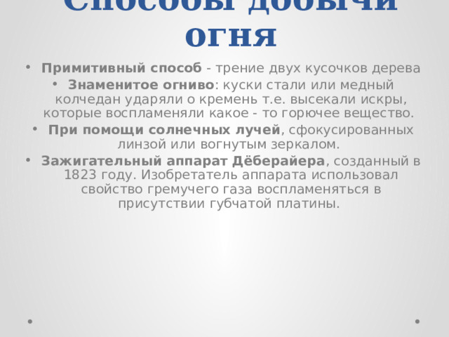 Способы добычи огня Примитивный способ - трение двух кусочков дерева Знаменитое огниво : куски стали или медный колчедан ударяли о кремень т.е. высекали искры, которые воспламеняли какое - то горючее вещество. При помощи солнечных лучей , сфокусированных линзой или вогнутым зеркалом. Зажигательный аппарат Дёберайера , созданный в 1823 году. Изобретатель аппарата использовал свойство гремучего газа воспламеняться в присутствии губчатой платины. 