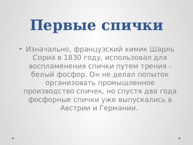 Первые спички  Изначально, французский химик Шарль Сориа в 1830 году, использовал для воспламенения спички путем трения - белый фосфор. Он не делал попыток организовать промышленное производство спичек, но спустя два года фосфорные спички уже выпускались в Австрии и Германии. 