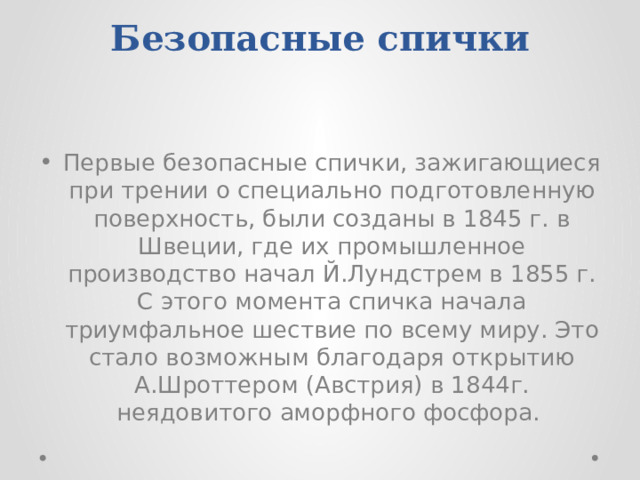 Безопасные спички    Первые безопасные спички, зажигающиеся при трении о специально подготовленную поверхность, были созданы в 1845 г. в Швеции, где их промышленное производство начал Й.Лундстрем в 1855 г. С этого момента спичка начала триумфальное шествие по всему миру. Это стало возможным благодаря открытию А.Шроттером (Австрия) в 1844г. неядовитого аморфного фосфора. 