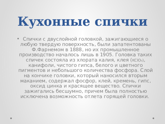 Кухонные спички  Спички с двуслойной головкой, зажигающиеся о любую твердую поверхность, были запатентованы Ф.Фарнемом в 1888, но их промышленное производство началось лишь в 1905. Головка таких спичек состояла из хлората калия, клея ( KClO₃) , канифоли, чистого гипса, белого и цветного пигментов и небольшого количества фосфора. Слой на кончике головки, который наносился вторым маканием, содержал фосфор, клей, кремень, гипс, оксид цинка и красящее вещество. Спички зажигались бесшумно, причем была полностью исключена возможность отлета горящей головки. 