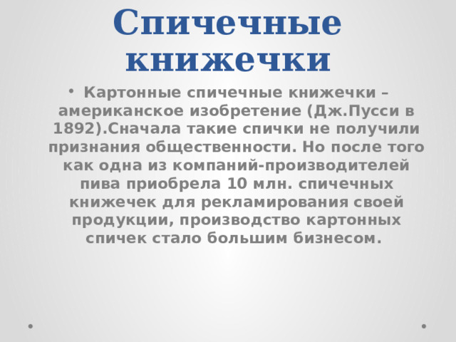 Спичечные книжечки Картонные спичечные книжечки – американское изобретение (Дж.Пусси в 1892).Сначала такие спички не получили признания общественности. Но после того как одна из компаний-производителей пива приобрела 10 млн. спичечных книжечек для рекламирования своей продукции, производство картонных спичек стало большим бизнесом. 