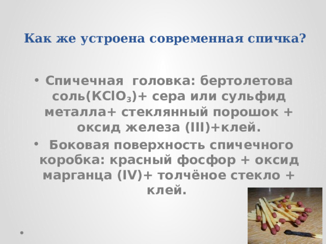 Как же устроена современная спичка? Спичечная головка: бертолетова соль(КСlO 3 )+ сера или сульфид металла+ стеклянный порошок + оксид железа (III)+клей.  Боковая поверхность спичечного коробка: красный фосфор + оксид марганца (IV)+ толчёное стекло + клей. 