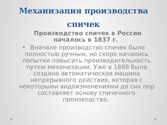 Механизация производства спичек  Производство спичек в России началось в 1837 г.   Вначале производство спичек было полностью ручным, но скоро начались попытки повысить производительность путем механизации. Уже в 1888 была создана автоматическая машина непрерывного действия, которая с некоторыми видоизменениями до сих пор составляет основу спичечного производства. 