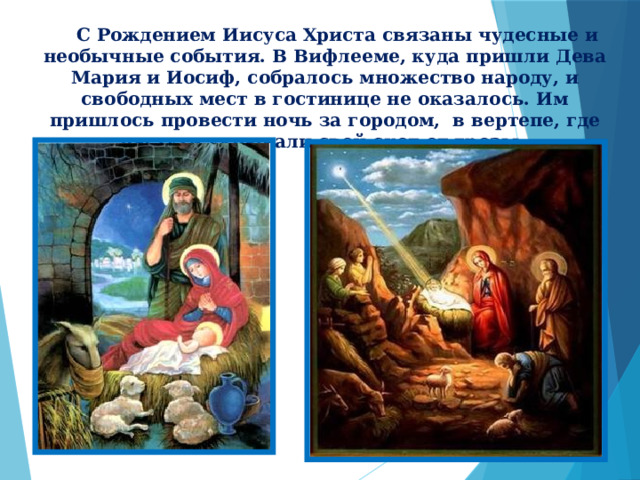  С Рождением Иисуса Христа связаны чудесные и необычные события. В Вифлееме, куда пришли Дева Мария и Иосиф, собралось множество народу, и свободных мест в гостинице не оказалось. Им пришлось провести ночь за городом, в вертепе, где пастухи укрывали свой скот от грозы .  