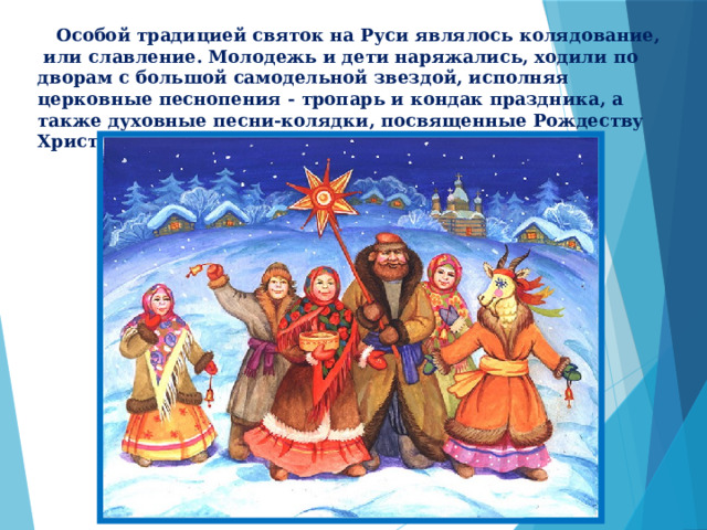  Особой традицией святок на Руси являлось колядование, или славление. Молодежь и дети наряжались, ходили по дворам с большой самодельной звездой, исполняя церковные песнопения - тропарь и кондак праздника, а также духовные песни-колядки, посвященные Рождеству Христову. 