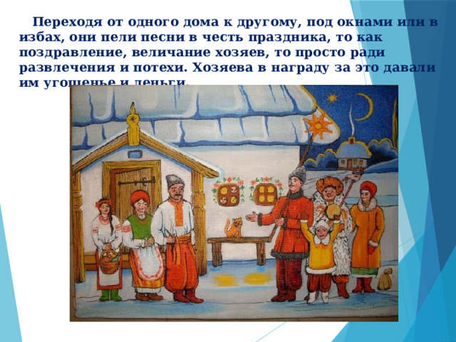  Переходя от одного дома к другому, под окнами или в избах, они пели песни в честь праздника, то как поздравление, величание хозяев, то просто ради развлечения и потехи. Хозяева в награду за это давали им угощенье и деньги.  
