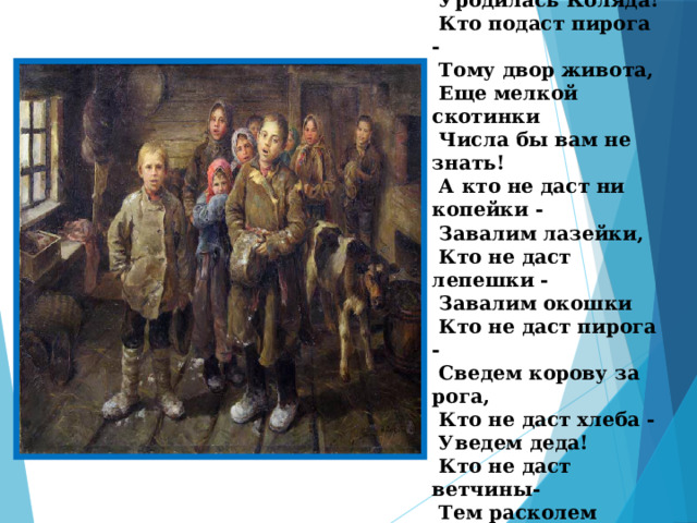  «Коляда, Моляда,  Уродилась Коляда!  Кто подаст пирога -  Тому двор живота,  Еще мелкой скотинки  Числа бы вам не знать!  А кто не даст ни копейки -  Завалим лазейки,  Кто не даст лепешки -  Завалим окошки  Кто не даст пирога -  Сведем корову за рога,  Кто не даст хлеба -  Уведем деда!  Кто не даст ветчины-  Тем расколем чугуны…» 
