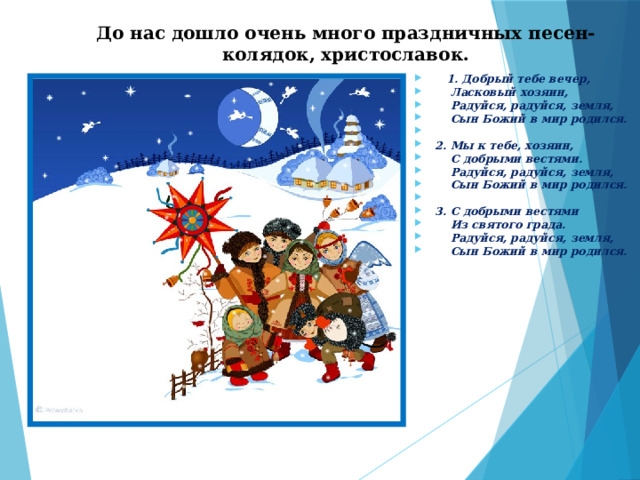 До нас дошло очень много праздничных песен- колядок, христославок.      1. Добрый тебе вечер,  Ласковый хозяин,  Радуйся, радуйся, земля,  Сын Божий в мир родился.    2. Мы к тебе, хозяин,  С добрыми вестями.  Радуйся, радуйся, земля,  Сын Божий в мир родился.    3. С добрыми вестями  Из святого града.  Радуйся, радуйся, земля,  Сын Божий в мир родился. 