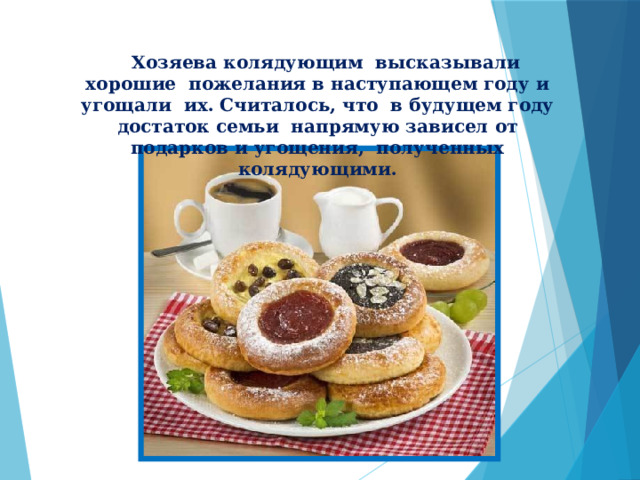           Хозяева колядующим высказывали хорошие пожелания в наступающем году и угощали их. Считалось, что в будущем году достаток семьи напрямую зависел от подарков и угощения, полученных колядующими.  
